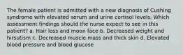 The female patient is admitted with a new diagnosis of Cushing syndrome with elevated serum and urine cortisol levels. Which assessment findings should the nurse expect to see in this patient? a. Hair loss and moon face b. Decreased weight and hirsutism c. Decreased muscle mass and thick skin d. Elevated blood pressure and blood glucose