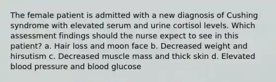 The female patient is admitted with a new diagnosis of Cushing syndrome with elevated serum and urine cortisol levels. Which assessment findings should the nurse expect to see in this patient? a. Hair loss and moon face b. Decreased weight and hirsutism c. Decreased muscle mass and thick skin d. Elevated blood pressure and blood glucose