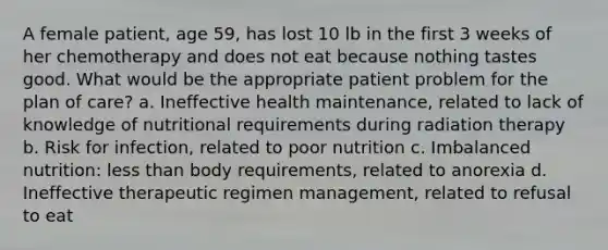 A female patient, age 59, has lost 10 lb in the first 3 weeks of her chemotherapy and does not eat because nothing tastes good. What would be the appropriate patient problem for the plan of care? a. Ineffective health maintenance, related to lack of knowledge of nutritional requirements during radiation therapy b. Risk for infection, related to poor nutrition c. Imbalanced nutrition: less than body requirements, related to anorexia d. Ineffective therapeutic regimen management, related to refusal to eat