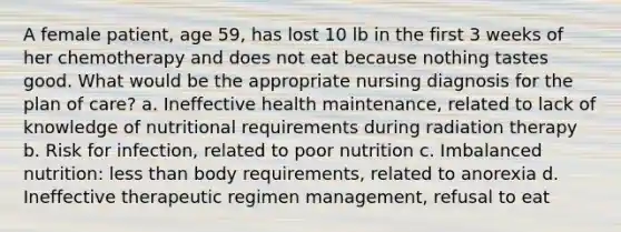 A female patient, age 59, has lost 10 lb in the first 3 weeks of her chemotherapy and does not eat because nothing tastes good. What would be the appropriate nursing diagnosis for the plan of care? a. Ineffective health maintenance, related to lack of knowledge of nutritional requirements during radiation therapy b. Risk for infection, related to poor nutrition c. Imbalanced nutrition: less than body requirements, related to anorexia d. Ineffective therapeutic regimen management, refusal to eat