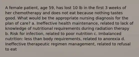 A female patient, age 59, has lost 10 lb in the first 3 weeks of her chemotherapy and does not eat because nothing tastes good. What would be the appropriate nursing diagnosis for the plan of care? a. Ineffective health maintenance, related to lack of knowledge of nutritional requirements during radiation therapy b. Risk for infection, related to poor nutrition c. Imbalanced nutrition: less than body requirements, related to anorexia d. Ineffective therapeutic regimen management, related to refusal to eat