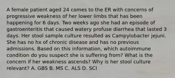 A female patient aged 24 comes to the ER with concerns of progressive weakness of her lower limbs that has been happening for 6 days. Two weeks ago she had an episode of gastroenteritis that caused watery profuse diarrhea that lasted 3 days. Her stool sample culture resulted as Campylobacter jejuni. She has no hx of chronic disease and has no previous admissions. Based on this information, which autoimmune condition do you suspect she is suffering from? What is the concern if her weakness ascends? Why is her stool culture relevant? A. GBS B. MS C. ALS D. SCI