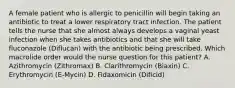 A female patient who is allergic to penicillin will begin taking an antibiotic to treat a lower respiratory tract infection. The patient tells the nurse that she almost always develops a vaginal yeast infection when she takes antibiotics and that she will take fluconazole (Diflucan) with the antibiotic being prescribed. Which macrolide order would the nurse question for this patient? A. Azithromycin (Zithromax) B. Clarithromycin (Biaxin) C. Erythromycin (E-Mycin) D. Fidaxomicin (Dificid)