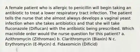 A female patient who is allergic to penicillin will begin taking an antibiotic to treat a lower respiratory tract infection. The patient tells the nurse that she almost always develops a vaginal yeast infection when she takes antibiotics and that she will take fluconazole (Diflucan) with the antibiotic being prescribed. Which macrolide order would the nurse question for this patient? a. Azithromycin (Zithromax) b. Clarithromycin (Biaxin) N c. Erythromycin (E-Mycin) d. Fidaxomicin (Dificid)