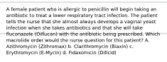 A female patient who is allergic to penicillin will begin taking an antibiotic to treat a lower respiratory tract infection. The patient tells the nurse that she almost always develops a vaginal yeast infection when she takes antibiotics and that she will take fluconazole (Diflucan) with the antibiotic being prescribed. Which macrolide order would the nurse question for this patient? A. Azithromycin (Zithromax) b. Clarithromycin (Biaxin) c. Erythromycin (E-Mycin) d. Fidaxomicin (Dificid)