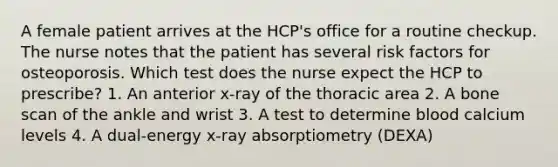 A female patient arrives at the HCP's office for a routine checkup. The nurse notes that the patient has several risk factors for osteoporosis. Which test does the nurse expect the HCP to prescribe? 1. An anterior x-ray of the thoracic area 2. A bone scan of the ankle and wrist 3. A test to determine blood calcium levels 4. A dual-energy x-ray absorptiometry (DEXA)