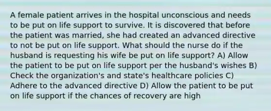 A female patient arrives in the hospital unconscious and needs to be put on life support to survive. It is discovered that before the patient was married, she had created an advanced directive to not be put on life support. What should the nurse do if the husband is requesting his wife be put on life support? A) Allow the patient to be put on life support per the husband's wishes B) Check the organization's and state's healthcare policies C) Adhere to the advanced directive D) Allow the patient to be put on life support if the chances of recovery are high