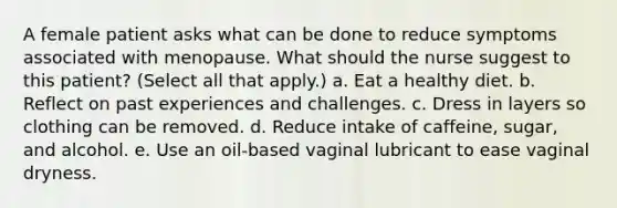 A female patient asks what can be done to reduce symptoms associated with menopause. What should the nurse suggest to this patient? (Select all that apply.) a. Eat a healthy diet. b. Reflect on past experiences and challenges. c. Dress in layers so clothing can be removed. d. Reduce intake of caffeine, sugar, and alcohol. e. Use an oil-based vaginal lubricant to ease vaginal dryness.