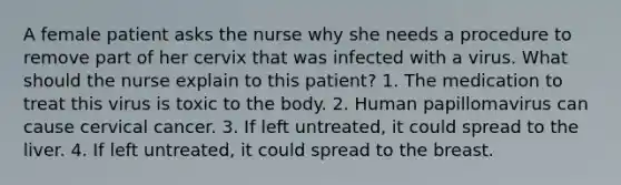 A female patient asks the nurse why she needs a procedure to remove part of her cervix that was infected with a virus. What should the nurse explain to this patient? 1. The medication to treat this virus is toxic to the body. 2. Human papillomavirus can cause cervical cancer. 3. If left untreated, it could spread to the liver. 4. If left untreated, it could spread to the breast.