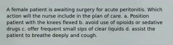 A female patient is awaiting surgery for acute peritonitis. Which action will the nurse include in the plan of care. a. Position patient with the knees flexed b. avoid use of opioids or sedative drugs c. offer frequent small sips of clear liquids d. assist the patient to breathe deeply and cough.