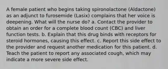 A female patient who begins taking spironolactone (Aldactone) as an adjunct to furosemide (Lasix) complains that her voice is deepening. What will the nurse do? a. Contact the provider to obtain an order for a complete blood count (CBC) and liver function tests. b. Explain that this drug binds with receptors for steroid hormones, causing this effect. c. Report this side effect to the provider and request another medication for this patient. d. Teach the patient to report any associated cough, which may indicate a more severe side effect.