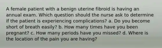 A female patient with a benign uterine fibroid is having an annual exam. Which question should the nurse ask to determine if the patient is experiencing complications? a. Do you become short of breath easily? b. How many times have you been pregnant? c. How many periods have you missed? d. Where is the location of the pain you are having?