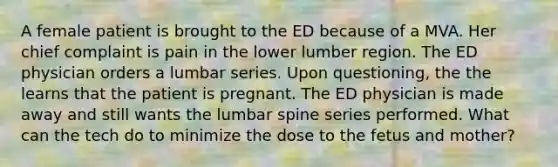 A female patient is brought to the ED because of a MVA. Her chief complaint is pain in the lower lumber region. The ED physician orders a lumbar series. Upon questioning, the the learns that the patient is pregnant. The ED physician is made away and still wants the lumbar spine series performed. What can the tech do to minimize the dose to the fetus and mother?