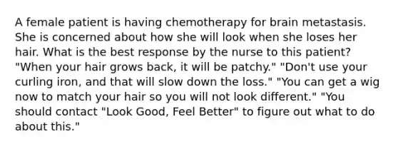 A female patient is having chemotherapy for brain metastasis. She is concerned about how she will look when she loses her hair. What is the best response by the nurse to this patient? "When your hair grows back, it will be patchy." "Don't use your curling iron, and that will slow down the loss." "You can get a wig now to match your hair so you will not look different." "You should contact "Look Good, Feel Better" to figure out what to do about this."