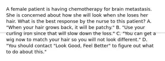 A female patient is having chemotherapy for brain metastasis. She is concerned about how she will look when she loses her hair. What is the best response by the nurse to this patient? A. "When your hair grows back, it will be patchy." B. "Use your curling iron since that will slow down the loss." C. "You can get a wig now to match your hair so you will not look different." D. "You should contact "Look Good, Feel Better" to figure out what to do about this."