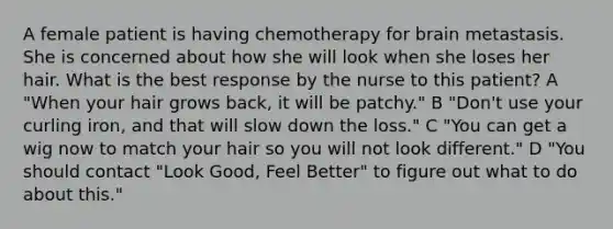 A female patient is having chemotherapy for brain metastasis. She is concerned about how she will look when she loses her hair. What is the best response by the nurse to this patient? A "When your hair grows back, it will be patchy." B "Don't use your curling iron, and that will slow down the loss." C "You can get a wig now to match your hair so you will not look different." D "You should contact "Look Good, Feel Better" to figure out what to do about this."