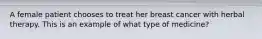 A female patient chooses to treat her breast cancer with herbal therapy. This is an example of what type of medicine?