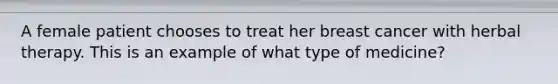 A female patient chooses to treat her breast cancer with herbal therapy. This is an example of what type of medicine?