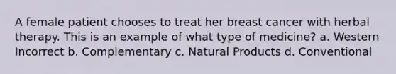 A female patient chooses to treat her breast cancer with herbal therapy. This is an example of what type of medicine? a. Western Incorrect b. Complementary c. Natural Products d. Conventional