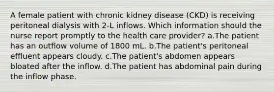 A female patient with chronic kidney disease (CKD) is receiving peritoneal dialysis with 2-L inflows. Which information should the nurse report promptly to the health care provider? a.The patient has an outflow volume of 1800 mL. b.The patient's peritoneal effluent appears cloudy. c.The patient's abdomen appears bloated after the inflow. d.The patient has abdominal pain during the inflow phase.