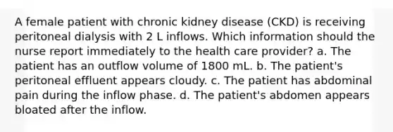 A female patient with chronic kidney disease (CKD) is receiving peritoneal dialysis with 2 L inflows. Which information should the nurse report immediately to the health care provider? a. The patient has an outflow volume of 1800 mL. b. The patient's peritoneal effluent appears cloudy. c. The patient has abdominal pain during the inflow phase. d. The patient's abdomen appears bloated after the inflow.