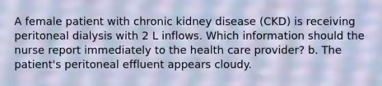 A female patient with chronic kidney disease (CKD) is receiving peritoneal dialysis with 2 L inflows. Which information should the nurse report immediately to the health care provider? b. The patient's peritoneal effluent appears cloudy.