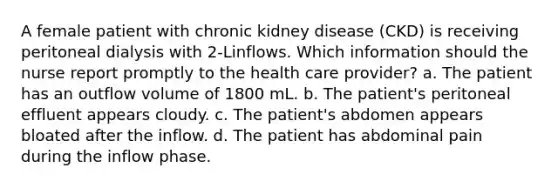 A female patient with chronic kidney disease (CKD) is receiving peritoneal dialysis with 2-Linflows. Which information should the nurse report promptly to the health care provider? a. The patient has an outflow volume of 1800 mL. b. The patient's peritoneal effluent appears cloudy. c. The patient's abdomen appears bloated after the inflow. d. The patient has abdominal pain during the inflow phase.