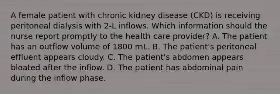 A female patient with chronic kidney disease (CKD) is receiving peritoneal dialysis with 2-L inflows. Which information should the nurse report promptly to the health care provider? A. The patient has an outflow volume of 1800 mL. B. The patient's peritoneal effluent appears cloudy. C. The patient's abdomen appears bloated after the inflow. D. The patient has abdominal pain during the inflow phase.