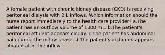 A female patient with chronic kidney disease (CKD) is receiving peritoneal dialysis with 2 L inflows. Which information should the nurse report immediately to the health care provider? a.The patient has an outflow volume of 1800 mL. b.The patient's peritoneal effluent appears cloudy. c.The patient has abdominal pain during the inflow phase. d.The patient's abdomen appears bloated after the inflow.