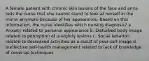 A female patient with chronic skin lesions of the face and arms tells the nurse that she cannot stand to look at herself in the mirror anymore because of her appearance. Based on this information, the nurse identifies which nursing diagnosis? a. Anxiety related to personal appearance b. Disturbed body image related to perception of unsightly lesions c. Social isolation related to decreased activities as a result of poor self-image d. Ineffective self-health management related to lack of knowledge of cover-up techniques