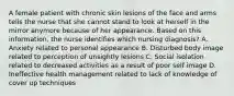 A female patient with chronic skin lesions of the face and arms tells the nurse that she cannot stand to look at herself in the mirror anymore because of her appearance. Based on this information, the nurse identifies which nursing diagnosis? A. Anxiety related to personal appearance B. Disturbed body image related to perception of unsightly lesions C. Social isolation related to decreased activities as a result of poor self image D. Ineffective health management related to lack of knowledge of cover up techniques