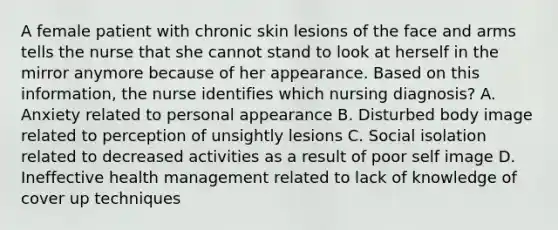 A female patient with chronic skin lesions of the face and arms tells the nurse that she cannot stand to look at herself in the mirror anymore because of her appearance. Based on this information, the nurse identifies which nursing diagnosis? A. Anxiety related to personal appearance B. Disturbed body image related to perception of unsightly lesions C. Social isolation related to decreased activities as a result of poor self image D. Ineffective health management related to lack of knowledge of cover up techniques