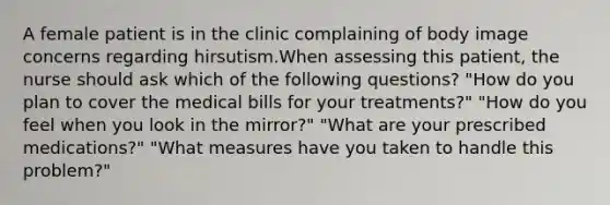 A female patient is in the clinic complaining of body image concerns regarding hirsutism.When assessing this patient, the nurse should ask which of the following questions? "How do you plan to cover the medical bills for your treatments?" "How do you feel when you look in the mirror?" "What are your prescribed medications?" "What measures have you taken to handle this problem?"