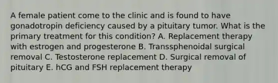 A female patient come to the clinic and is found to have gonadotropin deficiency caused by a pituitary tumor. What is the primary treatment for this condition? A. Replacement therapy with estrogen and progesterone B. Transsphenoidal surgical removal C. Testosterone replacement D. Surgical removal of pituitary E. hCG and FSH replacement therapy