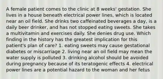 A female patient comes to the clinic at 8 weeks' gestation. She lives in a house beneath electrical power lines, which is located near an oil field. She drinks two caffeinated beverages a day, is a daily beer drinker, and has not stopped eating sweets. She takes a multivitamin and exercises daily. She denies drug use. Which finding in the history has the greatest implication for this patient's plan of care? 1. eating sweets may cause gestational diabetes or miscarriage 2. living near an oil field may mean the water supply is polluted 3. drinking alcohol should be avoided during pregnancy because of its teratogenic effects 4. electrical power lines are a potential hazard to the woman and her fetus