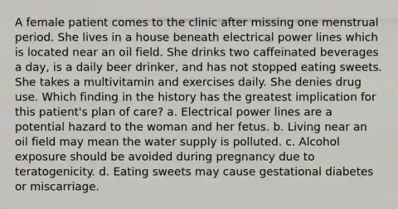 A female patient comes to the clinic after missing one menstrual period. She lives in a house beneath electrical power lines which is located near an oil field. She drinks two caffeinated beverages a day, is a daily beer drinker, and has not stopped eating sweets. She takes a multivitamin and exercises daily. She denies drug use. Which finding in the history has the greatest implication for this patient's plan of care? a. Electrical power lines are a potential hazard to the woman and her fetus. b. Living near an oil field may mean the water supply is polluted. c. Alcohol exposure should be avoided during pregnancy due to teratogenicity. d. Eating sweets may cause gestational diabetes or miscarriage.