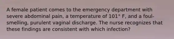 A female patient comes to the emergency department with severe abdominal pain, a temperature of 101° F, and a foul-smelling, purulent vaginal discharge. The nurse recognizes that these findings are consistent with which infection?