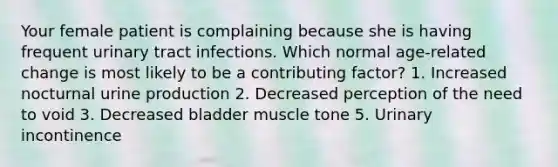 Your female patient is complaining because she is having frequent urinary tract infections. Which normal age-related change is most likely to be a contributing factor? 1. Increased nocturnal urine production 2. Decreased perception of the need to void 3. Decreased bladder muscle tone 5. Urinary incontinence