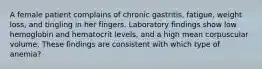 A female patient complains of chronic gastritis, fatigue, weight loss, and tingling in her fingers. Laboratory findings show low hemoglobin and hematocrit levels, and a high mean corpuscular volume. These findings are consistent with which type of anemia?