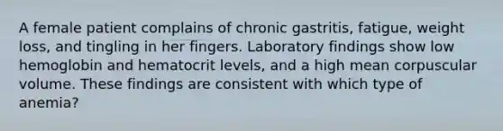 A female patient complains of chronic gastritis, fatigue, weight loss, and tingling in her fingers. Laboratory findings show low hemoglobin and hematocrit levels, and a high mean corpuscular volume. These findings are consistent with which type of anemia?