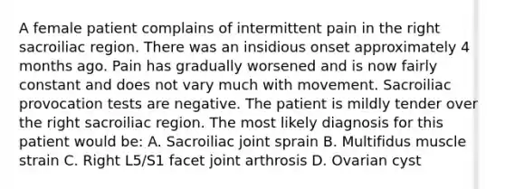 A female patient complains of intermittent pain in the right sacroiliac region. There was an insidious onset approximately 4 months ago. Pain has gradually worsened and is now fairly constant and does not vary much with movement. Sacroiliac provocation tests are negative. The patient is mildly tender over the right sacroiliac region. The most likely diagnosis for this patient would be: A. Sacroiliac joint sprain B. Multifidus muscle strain C. Right L5/S1 facet joint arthrosis D. Ovarian cyst