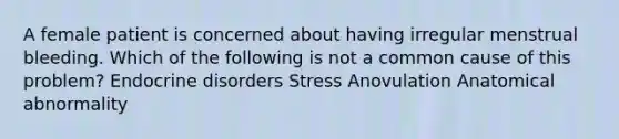 A female patient is concerned about having irregular menstrual bleeding. Which of the following is not a common cause of this problem? Endocrine disorders Stress Anovulation Anatomical abnormality