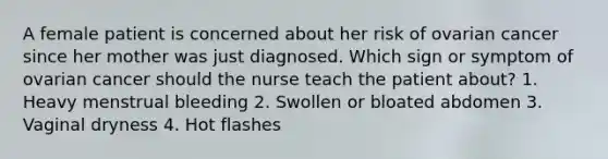 A female patient is concerned about her risk of ovarian cancer since her mother was just diagnosed. Which sign or symptom of ovarian cancer should the nurse teach the patient about? 1. Heavy menstrual bleeding 2. Swollen or bloated abdomen 3. Vaginal dryness 4. Hot flashes