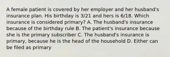 A female patient is covered by her employer and her husband's insurance plan. His birthday is 3/21 and hers is 6/18. Which insurance is considered primary? A. The husband's insurance because of the birthday rule B. The patient's insurance because she is the primary subscriber C. The husband's insurance is primary, because he is the head of the household D. Either can be filed as primary