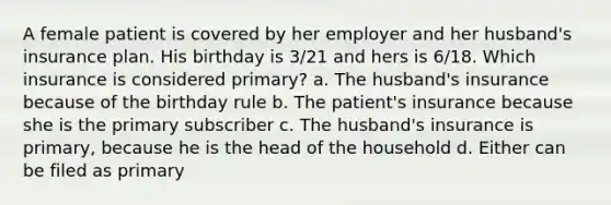 A female patient is covered by her employer and her husband's insurance plan. His birthday is 3/21 and hers is 6/18. Which insurance is considered primary? a. The husband's insurance because of the birthday rule b. The patient's insurance because she is the primary subscriber c. The husband's insurance is primary, because he is the head of the household d. Either can be filed as primary