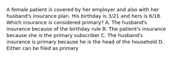 A female patient is covered by her employer and also with her husband's insurance plan. His birthday is 3/21 and hers is 6/18. Which insurance is considered primary? A. The husband's insurance because of the birthday rule B. The patient's insurance because she is the primary subscriber C. The husband's insurance is primary because he is the head of the household D. Either can be filed as primary