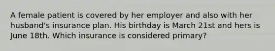 A female patient is covered by her employer and also with her husband's insurance plan. His birthday is March 21st and hers is June 18th. Which insurance is considered primary?