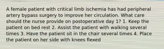 A female patient with critical limb ischemia has had peripheral artery bypass surgery to improve her circulation. What care should the nurse provide on postoperative day 1? 1. Keep the patient on bed rest 2. Assist the patient with walking several times 3. Have the patient sit in the chair several times 4. Place the patient on her side with knees flexed