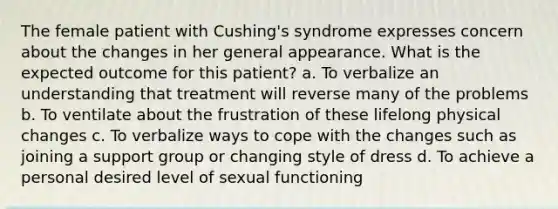 The female patient with Cushing's syndrome expresses concern about the changes in her general appearance. What is the expected outcome for this patient? a. To verbalize an understanding that treatment will reverse many of the problems b. To ventilate about the frustration of these lifelong physical changes c. To verbalize ways to cope with the changes such as joining a support group or changing style of dress d. To achieve a personal desired level of sexual functioning