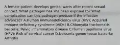 A female patient develops genital warts after recent sexual contact. What pathogen has she been exposed to? What complication can this pathogen produce if the infection advances? A.Human immunodeficiency virus (HIV); Acquired immune deficiency syndrome (AIDs) B.Chlamydia trachomatis bacteria; Pelvic inflammatory disease C.Human papilloma virus (HPV); Risk of cervical cancer D.Neisseria gonorrhoeae bacteria; Arthritis